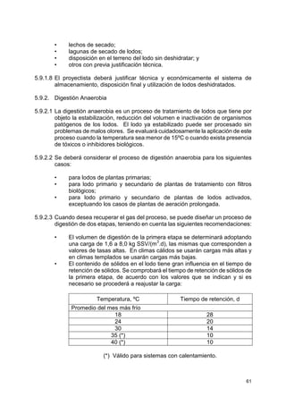 61
• lechos de secado;
• lagunas de secado de lodos;
• disposición en el terreno del lodo sin deshidratar; y
• otros con previa justificación técnica.
5.9.1.8 El proyectista deberá justificar técnica y económicamente el sistema de
almacenamiento, disposición final y utilización de lodos deshidratados.
5.9.2. Digestión Anaerobia
5.9.2.1 La digestión anaerobia es un proceso de tratamiento de lodos que tiene por
objeto la estabilización, reducción del volumen e inactivación de organismos
patógenos de los lodos. El lodo ya estabilizado puede ser procesado sin
problemas de malos olores. Se evaluará cuidadosamente la aplicación de este
proceso cuando la temperatura sea menor de 15ºC o cuando exista presencia
de tóxicos o inhibidores biológicos.
5.9.2.2 Se deberá considerar el proceso de digestión anaerobia para los siguientes
casos:
• para lodos de plantas primarias;
• para lodo primario y secundario de plantas de tratamiento con filtros
biológicos;
• para lodo primario y secundario de plantas de lodos activados,
exceptuando los casos de plantas de aeración prolongada.
5.9.2.3 Cuando desea recuperar el gas del proceso, se puede diseñar un proceso de
digestión de dos etapas, teniendo en cuenta las siguientes recomendaciones:
• El volumen de digestión de la primera etapa se determinará adoptando
una carga de 1,6 a 8,0 kg SSV/(m
3
.d), las mismas que corresponden a
valores de tasas altas. En climas cálidos se usarán cargas más altas y
en climas templados se usarán cargas más bajas.
• El contenido de sólidos en el lodo tiene gran influencia en el tiempo de
retención de sólidos. Se comprobará el tiempo de retención de sólidos de
la primera etapa, de acuerdo con los valores que se indican y si es
necesario se procederá a reajustar la carga:
Temperatura, ºC Tiempo de retención, d
Promedio del mes más frío
18 28
24 20
30 14
35 (*) 10
40 (*) 10
(*) Válido para sistemas con calentamiento.
 