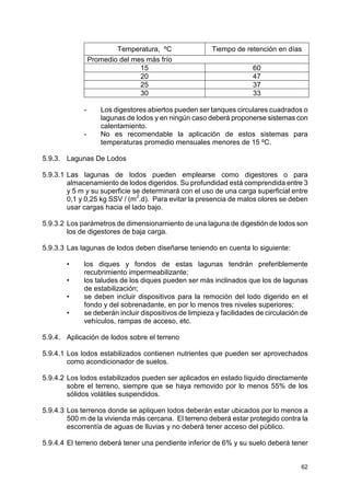 62
Temperatura, ºC Tiempo de retención en días
Promedio del mes más frío
15 60
20 47
25 37
30 33
- Los digestores abiertos pueden ser tanques circulares cuadrados o
lagunas de lodos y en ningún caso deberá proponerse sistemas con
calentamiento.
- No es recomendable la aplicación de estos sistemas para
temperaturas promedio mensuales menores de 15 ºC.
5.9.3. Lagunas De Lodos
5.9.3.1 Las lagunas de lodos pueden emplearse como digestores o para
almacenamiento de lodos digeridos. Su profundidad está comprendida entre 3
y 5 m y su superficie se determinará con el uso de una carga superficial entre
0,1 y 0,25 kg SSV / (m2
.d). Para evitar la presencia de malos olores se deben
usar cargas hacia el lado bajo.
5.9.3.2 Los parámetros de dimensionamiento de una laguna de digestión de lodos son
los de digestores de baja carga.
5.9.3.3 Las lagunas de lodos deben diseñarse teniendo en cuenta lo siguiente:
• los diques y fondos de estas lagunas tendrán preferiblemente
recubrimiento impermeabilizante;
• los taludes de los diques pueden ser más inclinados que los de lagunas
de estabilización;
• se deben incluir dispositivos para la remoción del lodo digerido en el
fondo y del sobrenadante, en por lo menos tres niveles superiores;
• se deberán incluir dispositivos de limpieza y facilidades de circulación de
vehículos, rampas de acceso, etc.
5.9.4. Aplicación de lodos sobre el terreno
5.9.4.1 Los lodos estabilizados contienen nutrientes que pueden ser aprovechados
como acondicionador de suelos.
5.9.4.2 Los lodos estabilizados pueden ser aplicados en estado líquido directamente
sobre el terreno, siempre que se haya removido por lo menos 55% de los
sólidos volátiles suspendidos.
5.9.4.3 Los terrenos donde se apliquen lodos deberán estar ubicados por lo menos a
500 m de la vivienda más cercana. El terreno deberá estar protegido contra la
escorrentía de aguas de lluvias y no deberá tener acceso del público.
5.9.4.4 El terreno deberá tener una pendiente inferior de 6% y su suelo deberá tener
 