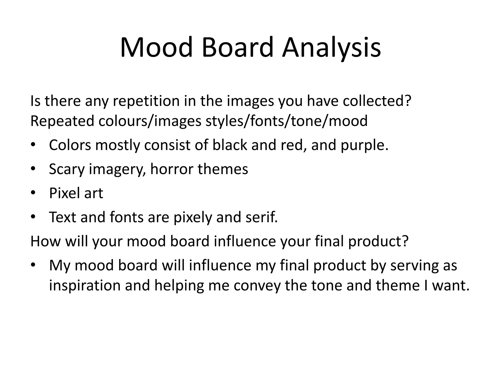 Mood Board Analysis
Is there any repetition in the images you have collected?
Repeated colours/images styles/fonts/tone/mood
• Colors mostly consist of black and red, and purple.
• Scary imagery, horror themes
• Pixel art
• Text and fonts are pixely and serif.
How will your mood board influence your final product?
• My mood board will influence my final product by serving as
inspiration and helping me convey the tone and theme I want.
 