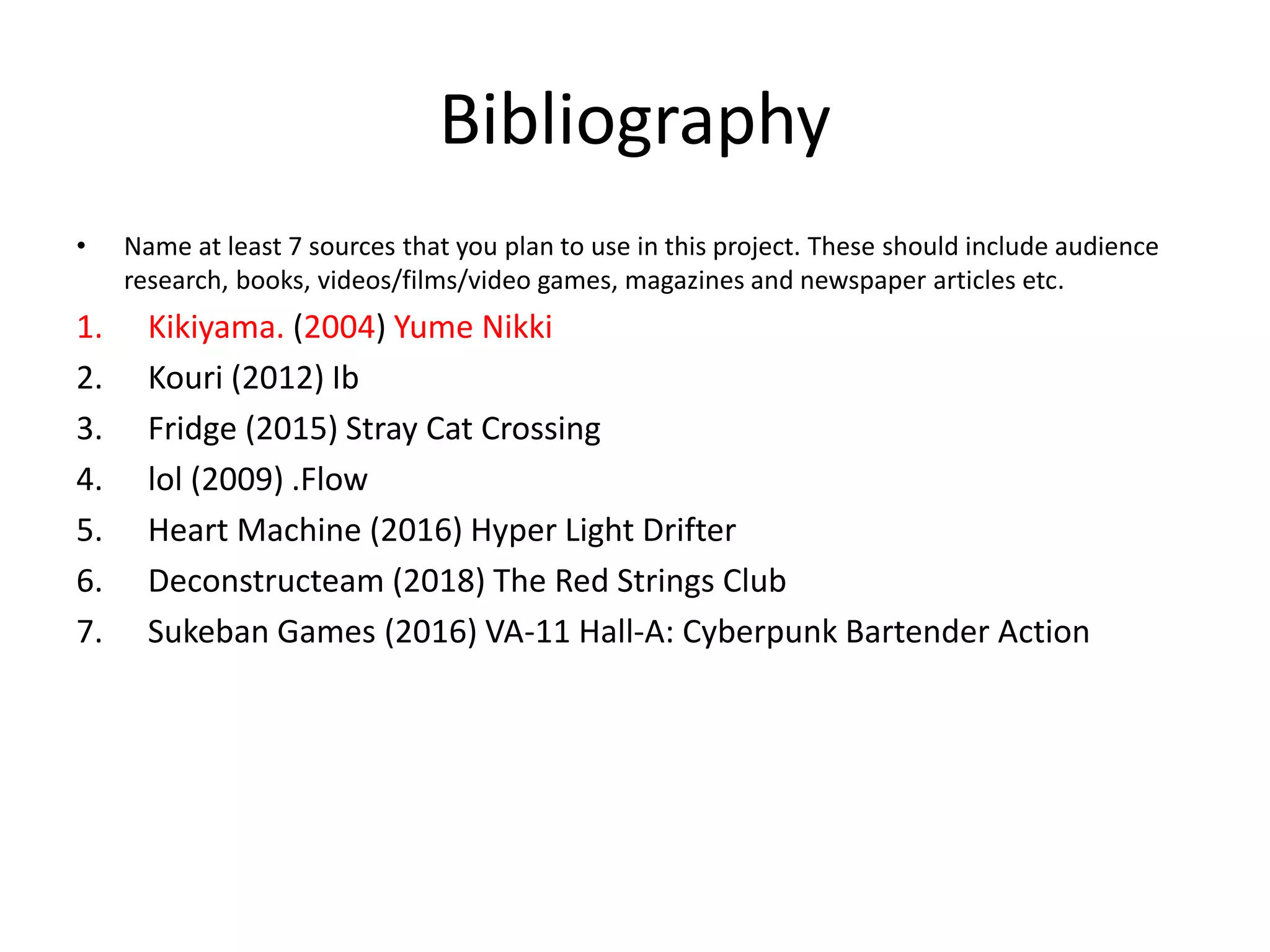 Bibliography
• Name at least 7 sources that you plan to use in this project. These should include audience
research, books, videos/films/video games, magazines and newspaper articles etc.
1. Kikiyama. (2004) Yume Nikki
2. Kouri (2012) Ib
3. Fridge (2015) Stray Cat Crossing
4. lol (2009) .Flow
5. Heart Machine (2016) Hyper Light Drifter
6. Deconstructeam (2018) The Red Strings Club
7. Sukeban Games (2016) VA-11 Hall-A: Cyberpunk Bartender Action
 