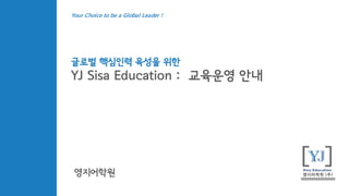 글로벌 핵심인력 육성을 위한
YJ Sisa Education : 교육운영 안내
영지어학원
Your Choice to be a Global Leader !
 