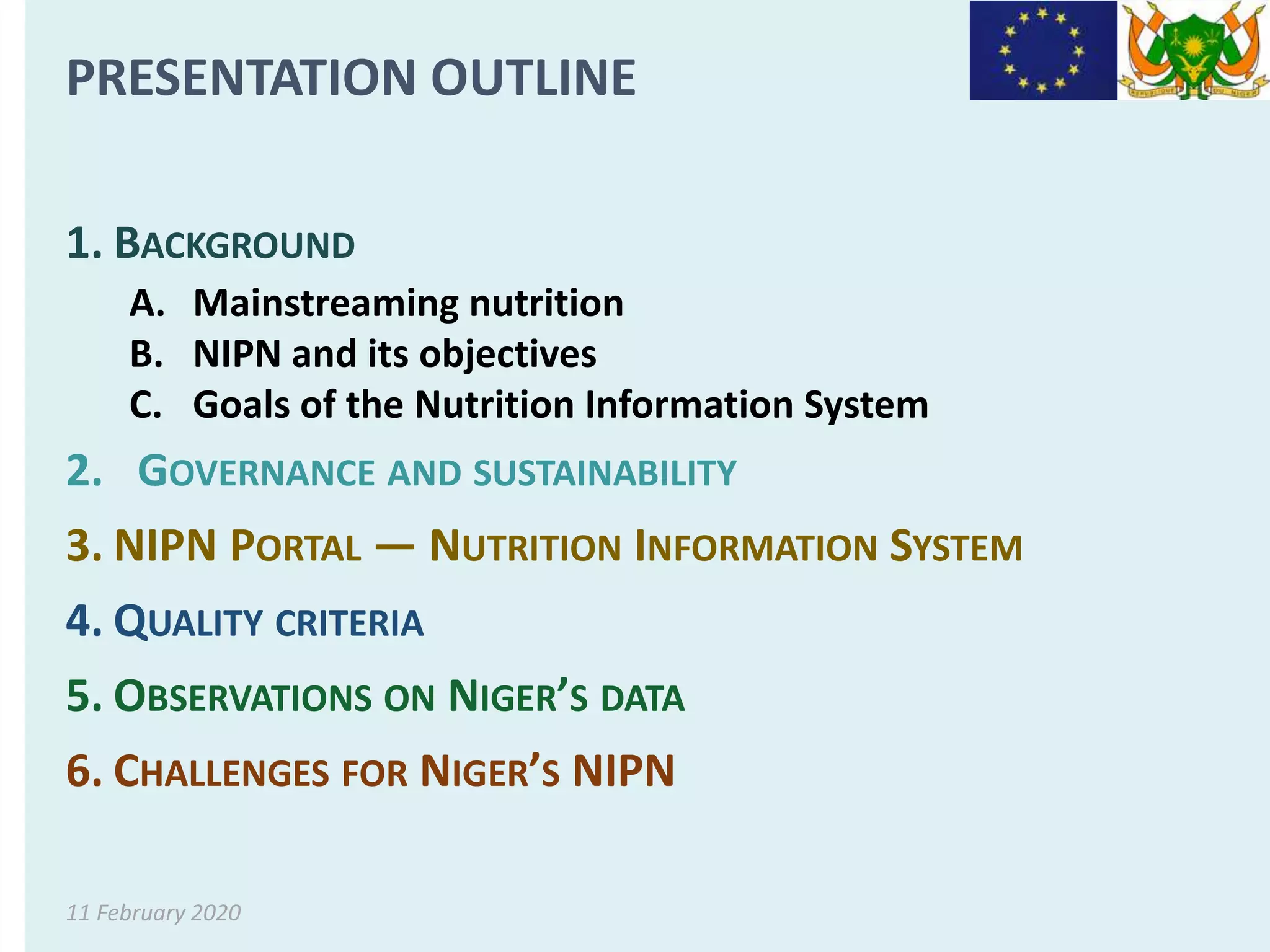 11 February 2020
PRESENTATION OUTLINE
1. BACKGROUND
A. Mainstreaming nutrition
B. NIPN and its objectives
C. Goals of the Nutrition Information System
2. GOVERNANCE AND SUSTAINABILITY
3. NIPN PORTAL — NUTRITION INFORMATION SYSTEM
4. QUALITY CRITERIA
5. OBSERVATIONS ON NIGER’S DATA
6. CHALLENGES FOR NIGER’S NIPN
 
