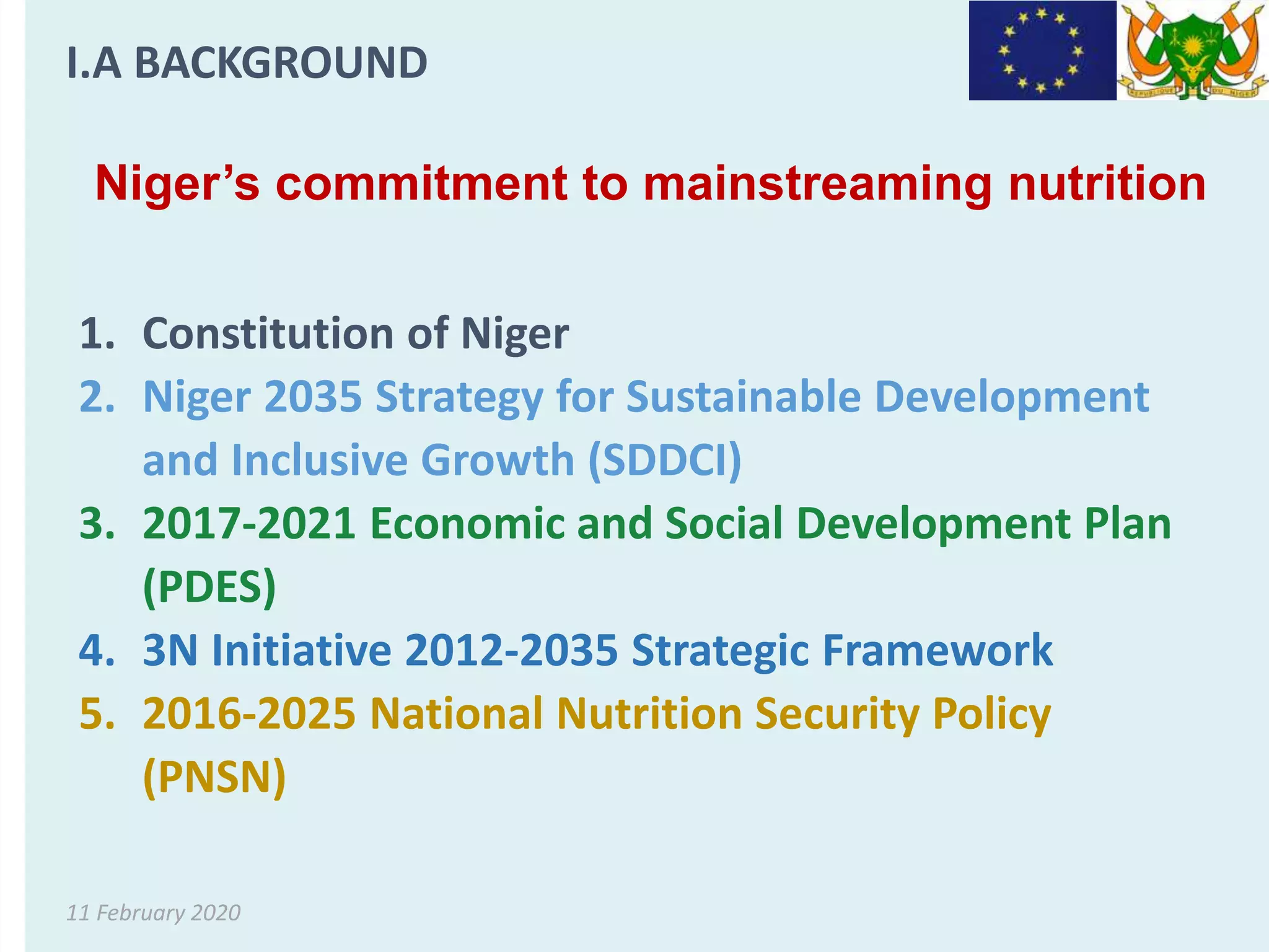 11 February 2020
Niger’s commitment to mainstreaming nutrition
1. Constitution of Niger
2. Niger 2035 Strategy for Sustainable Development
and Inclusive Growth (SDDCI)
3. 2017-2021 Economic and Social Development Plan
(PDES)
4. 3N Initiative 2012-2035 Strategic Framework
5. 2016-2025 National Nutrition Security Policy
(PNSN)
I.A BACKGROUND
 