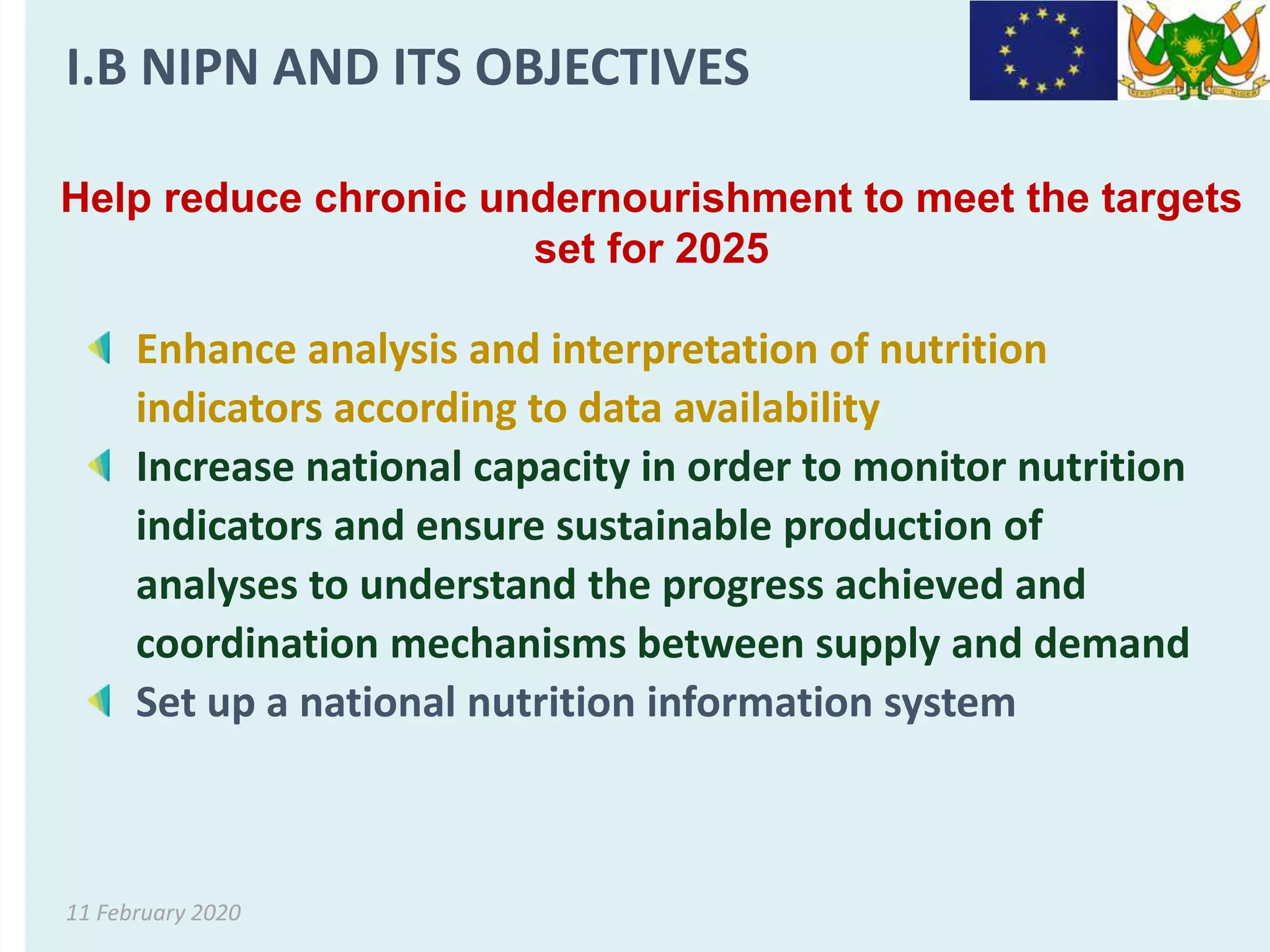 11 February 2020
Help reduce chronic undernourishment to meet the targets
set for 2025
Enhance analysis and interpretation of nutrition
indicators according to data availability
Increase national capacity in order to monitor nutrition
indicators and ensure sustainable production of
analyses to understand the progress achieved and
coordination mechanisms between supply and demand
Set up a national nutrition information system
I.B NIPN AND ITS OBJECTIVES
 