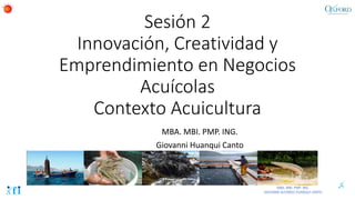 Sesión 2
Innovación, Creatividad y
Emprendimiento en Negocios
Acuícolas
Contexto Acuicultura
MBA. MBI. PMP. ING.
Giovanni Huanqui Canto
 