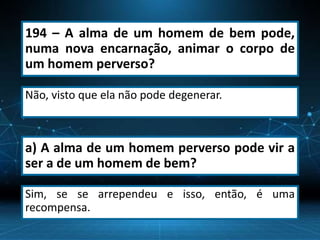 194 – A alma de um homem de bem pode,
numa nova encarnação, animar o corpo de
um homem perverso?
Não, visto que ela não pode degenerar.
a) A alma de um homem perverso pode vir a
ser a de um homem de bem?
Sim, se se arrependeu e isso, então, é uma
recompensa.
 