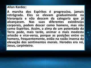 Allan Kardec:
A marcha dos Espíritos é progressiva, jamais
retrógrada. Eles se elevam gradualmente na
hierarquia e não descem da categoria que já
alcançaram. Nas suas diferentes existências
corporais, podem descer como homens, mas não
como Espíritos. Assim, a alma de um potentado da
Terra pode, mais tarde, animar o mais modesto
artesão e vice-versa, porque as posições entre os
homens, frequentemente, estão na razão inversa da
elevação dos sentimentos morais. Herodes era rei,
Jesus, carpinteiro.
 