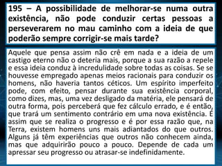 195 – A possibilidade de melhorar-se numa outra
existência, não pode conduzir certas pessoas a
perseverarem no mau caminho com a ideia de que
poderão sempre corrigir-se mais tarde?
Aquele que pensa assim não crê em nada e a ideia de um
castigo eterno não o deteria mais, porque a sua razão a repele
e essa ideia conduz à incredulidade sobre todas as coisas. Se se
houvesse empregado apenas meios racionais para conduzir os
homens, não haveria tantos céticos. Um espírito imperfeito
pode, com efeito, pensar durante sua existência corporal,
como dizes, mas, uma vez desligado da matéria, ele pensará de
outra forma, pois perceberá que fez cálculo errado, e é então,
que trará um sentimento contrário em uma nova existência. É
assim que se realiza o progresso e é por essa razão que, na
Terra, existem homens uns mais adiantados do que outros.
Alguns já têm experiências que outros não conhecem ainda,
mas que adquirirão pouco a pouco. Depende de cada um
apressar seu progresso ou atrasar-se indefinidamente.
 