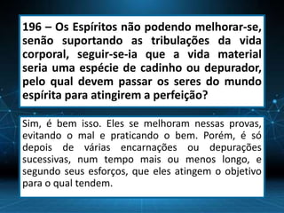 196 – Os Espíritos não podendo melhorar-se,
senão suportando as tribulações da vida
corporal, seguir-se-ia que a vida material
seria uma espécie de cadinho ou depurador,
pelo qual devem passar os seres do mundo
espírita para atingirem a perfeição?
Sim, é bem isso. Eles se melhoram nessas provas,
evitando o mal e praticando o bem. Porém, é só
depois de várias encarnações ou depurações
sucessivas, num tempo mais ou menos longo, e
segundo seus esforços, que eles atingem o objetivo
para o qual tendem.
 