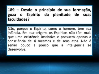 189 – Desde o princípio de sua formação,
goza o Espírito da plenitude de suas
faculdades?
Não, porque o Espírito, como o homem, tem sua
infância. Em sua origem, os Espíritos não têm mais
que uma existência instintiva e possuem apenas a
consciência de si mesmos e de seus atos. Não é
senão pouco a pouco que a inteligência se
desenvolve.
 
