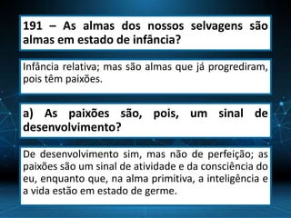 191 – As almas dos nossos selvagens são
almas em estado de infância?
Infância relativa; mas são almas que já progrediram,
pois têm paixões.
a) As paixões são, pois, um sinal de
desenvolvimento?
De desenvolvimento sim, mas não de perfeição; as
paixões são um sinal de atividade e da consciência do
eu, enquanto que, na alma primitiva, a inteligência e
a vida estão em estado de germe.
 