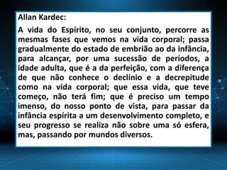 Allan Kardec:
A vida do Espírito, no seu conjunto, percorre as
mesmas fases que vemos na vida corporal; passa
gradualmente do estado de embrião ao da infância,
para alcançar, por uma sucessão de períodos, a
idade adulta, que é a da perfeição, com a diferença
de que não conhece o declínio e a decrepitude
como na vida corporal; que essa vida, que teve
começo, não terá fim; que é preciso um tempo
imenso, do nosso ponto de vista, para passar da
infância espírita a um desenvolvimento completo, e
seu progresso se realiza não sobre uma só esfera,
mas, passando por mundos diversos.
 