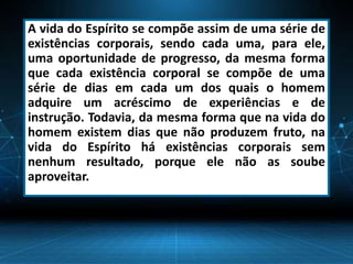 A vida do Espírito se compõe assim de uma série de
existências corporais, sendo cada uma, para ele,
uma oportunidade de progresso, da mesma forma
que cada existência corporal se compõe de uma
série de dias em cada um dos quais o homem
adquire um acréscimo de experiências e de
instrução. Todavia, da mesma forma que na vida do
homem existem dias que não produzem fruto, na
vida do Espírito há existências corporais sem
nenhum resultado, porque ele não as soube
aproveitar.
 