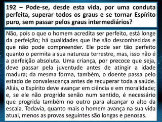 192 – Pode-se, desde esta vida, por uma conduta
perfeita, superar todos os graus e se tornar Espírito
puro, sem passar pelos graus intermediários?
Não, pois o que o homem acredita ser perfeito, está longe
da perfeição; há qualidades que lhe são desconhecidas e
que não pode compreender. Ele pode ser tão perfeito
quanto o permita a sua natureza terrestre, mas, isso não é
a perfeição absoluta. Uma criança, por precoce que seja,
deve passar pela juventude antes de atingir a idade
madura; da mesma forma, também, o doente passa pelo
estado de convalescença antes de recuperar toda a saúde.
Aliás, o Espírito deve avançar em ciência e em moralidade;
e, se ele não progride senão num sentido, é necessário
que progrida também no outro para alcançar o alto da
escala. Todavia, quanto mais o homem avança na sua vida
atual, menos as provas seguintes são longas e penosas.
 