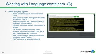 Confidential
www.vitalpointz.net
 Putting everything together
 Device Sends message on their own assigned
Topics
 Rules Engine routes the message and delivers to
Workload on “Topic In”
 Workload (helloworld-js-0 / helloworld-python-0)
implements a simple function
 They emit ‘Helloworld’ string for every message it
receives
 The received message content are logged
 User must configure a topic name “Topic Out” on
which messages are sent to platform
 Rules Engine routes the message from workload
container to Named Function
 This Function can be written to NodeRED
16
Working with Language containers -(6)
 