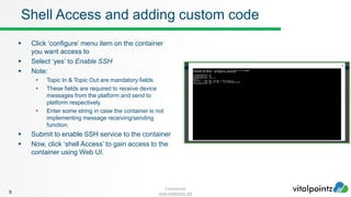 Confidential
www.vitalpointz.net
 Click ‘configure’ menu item on the container
you want access to
 Select ‘yes’ to Enable SSH
 Note:
 Topic In & Topic Out are mandatory fields
 These fields are required to receive device
messages from the platform and send to
platform respectively
 Enter some string in case the container is not
implementing message receiving/sending
function.
 Submit to enable SSH service to the container
 Now, click ‘shell Access’ to gain access to the
container using Web UI.
9
Shell Access and adding custom code
 
