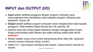 INPUT dan OUTPUT (I/O)
⚫ Input adalah aktifitas pengguna dengan program computer yang
memungkinkan kita memberikan data kedalam program. Misalnya dari
keyboard, mouse, dll.
⚫ Output adalah aktifitas program computer untuk mengeluarkan data kepada
pengguna. Data tersebut dapat berupa text, file, gambar, dll.
⚫ Operasi Input dan Output dapat dilakukan dengan menggunakan fungsi-
fungsi yang berada pada Stream dan salah satunya adala pada library
iostream.
⚫ Stream adalah nama umum untuk menampung aliran data (file, keyboard,
mouse) maupun keluaran (layar, printer).
⚫ Dalam C++, input berarti membaca dari stream. Output berarti menulis ke
stream. Pertemuan 4 - Code::Blocks & C++
 