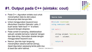 #1. Output pada C++ (sintaks: cout)
⚫ Pada C++, digunakan sintaks cout untuk
menampilkan data ke alat output,
khususnya data berupa teks.
⚫ Untuk menggunakan keyword cout,
dibutuhkan Insertion Operator: yaitu, 2
buah tanda “lebih kecil <<“ di antara
keyword dengan ekspresi.
⚫ Pada contoh di samping, dideklarasikan
sebuah variable bernama ‘selamat’ dengan
tipe data string. Kemudian dicetak dengan
menggunakan keyword cout.
⚫ Namun, jika kita ingin langsung
menampilkan sebaris kalimat (string),
dapat digunakan sepasang tanda petik dua
di awal dan akhir kalimat. Pertemuan 4 - Code::Blocks & C++
 