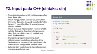 #2. Input pada C++ (sintaks: cin)
⚫ Fungsi cin digunakan untuk melakukan perintah
input dasar teks.
⚫ Untuk menggunakan keyword cin, dibutuhkan
Extraction Operator dengan 2 buah tanda “lebih
besar >>” yang dilerakkan di antara keyword
cin dan variable.
⚫ Untuk itu, harus dideklarasikan variabel terlebih
dahulu. Data yang diinputkan oleh pengguna
akan disimpan dalam memori variabel yang
telah dideklarasikan.
⚫ Dari contoh program di samping, telah
dideklarasikan variabel nama bertipe string.
Sedangkan cin berguna untuk menyimpan nilai
masukan dari pengguna ke variabel nama.
⚫ Lalu nilai dari variabel nama ditampilan dengan
menggunakan fungsi cout. Pertemuan 4 - Code::Blocks & C++
 