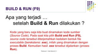 BUILD & RUN (F9)
Apa yang terjadi …
setelah Build & Run dilakukan ?
Kode yang baru saja kita buat dinamakan kode sumber
(Source Code). Pada saat kita pilih Build and Run (F9),
source code tersebut diterjemahkan kedalam bentuk file
executable (berekstensi .exe), inilah yang dinamakan dengan
proses Build. Kemudian hasil .exe tersebut dijalankan (proses
Run). Pertemuan 4 - Code::Blocks & C++
 