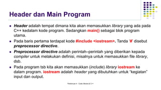 Header dan Main Program
⚫ Header adalah tempat dimana kita akan memasukkan library yang ada pada
C++ kedalam kode program. Sedangkan main() sebagai blok program
utama.
⚫ Pada baris pertama terdapat kode #include <iostream>. Tanda ‘#’ disebut
preprocessor directive.
⚫ Preprocessor directive adalah perintah–perintah yang diberikan kepada
compiler untuk melakukan definisi, misalnya untuk memasukkan file library,
dsb.
⚫ Pada program tsb kita akan memasukkan (include) library iostream ke
dalam program. iostream adalah header yang dibutuhkan untuk “kegiatan”
input dan output.
Pertemuan 4 - Code::Blocks & C++
 