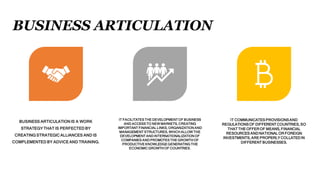 BUSINESS ARTICULATION
BUSINESS ARTICULATION IS A WORK
STRATEGY THAT IS PERFECTED BY
CREATING STRATEGIC ALLIANCES AND IS
COMPLEMENTED BY ADVICE AND TRAINING.
IT FACILITATES THE DEVELOPMENT OF BUSINESS
AND ACCESS TO NEW MARKETS, CREATING
IMPORTANT FINANCIAL LINKS, ORGANIZATION AND
MANAGEMENT STRUCTURES, WHICH ALLOW THE
DEVELOPMENT AND INTERNATIONALIZATION OF
COMPANIES AND PROMOTES THE GROWTH OF
PRODUCTIVE KNOWLEDGE GENERATING THE
ECONOMIC GROWTH OF COUNTRIES.
IT COMMUNICATES PROVISIONSAND
REGULATIONSOF DIFFERENT COUNTRIES,SO
THAT THE OFFEROF MEANS, FINANCIAL
RESOURCES ANDNATIONAL OR FOREIGN
INVESTMENTS, ARE PROPERLY COLLATEDIN
DIFFERENT BUSINESSES.
 
