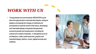 WORK WITH US
• Young people are summoned by REDINTER to give
them the opportunity to exercise their talents, acting as
leaders, processing the change of methods and
procedures to build the world of the future, developing
and internationalizing companies that generate
economic growth and employment, including the
cultural and creative industries , in disciplines such as
architecture, crafts, audiovisual arts, graphic and
industrial design, fashion, music, digital services and
software.
 