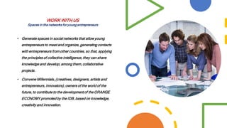 • Generate spaces in social networks that allow young
entrepreneurs to meet and organize, generating contacts
with entrepreneurs from other countries, so that, applying
the principles of collective intelligence, they can share
knowledge and develop, among them, collaborative
projects.
• Convene Millennials, (creatives, designers, artists and
entrepreneurs, innovators), owners of the world of the
future, to contribute to the development of the ORANGE
ECONOMY promoted by the IDB, based on knowledge,
creativity and innovation.
WORK WITH US
Spaces in the networks for young entrepreneurs
 