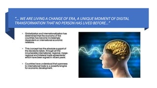 “… WE ARE LIVING A CHANGE OF ERA, A UNIQUE MOMENT OF DIGITAL
TRANSFORMATION THAT NO PERSON HAS LIVED BEFORE…”
• Globalization and internationalization has
determined that the economy of the
countries has become increasingly
dependent on international economic
relations.
• This concept has the absolute support of
the decisions taken, through all the
innumerable international, regional, mega-
regional and bilateral trade agreements,
which have been signed in recent years.
• Countries have understood that openness
to international trade is a powerful engine
for economic development.
 