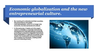 Economic globalization and the new
entrepreneurial culture.
• By covering all continents and their countries,
this phenomenon stimulates
internationalization, which is no longer only
economic, but also personal and cultural.
• In the same way, it leads us to the urgent
need to undertake a corporate restructuring,
developing and internationalizing companies,
promoting a productive integration that allows
their participation in regional and global value
chains, the construction of export consortia,
the increase of productivity, creating better
jobs and reducing poverty.
 