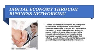 DIGITAL ECONOMY THROUGH
BUSINESS NETWORKING
• The new business culture requires the participation
of companies. entrepreneurs, entrepreneurs,
investors, researchers, scientists, etc., regardless of
the country in which they are located, working in
groups, building strategic alliances, which allow
integrating knowledge and technologies so that
business processes interact and articulate their
efforts in search of the development of Companies
generated by economic growth and employment.
 