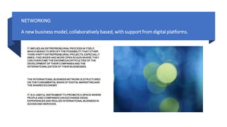 NETWORKING
A new business model, collaboratively based, with support from digital platforms.
IT IMPLIES AN ENTREPRENEURIAL PROCESS IN ITSELF,
WHICH SEEKS TO SPECIFY THE POSSIBILITY THAT OTHER
THIRD-PARTY ENTREPRENEURIAL PROJECTS, ESPECIALLY
SMES, FIND WIDER AND MORE OPEN ROADS WHERE THEY
CAN OVERCOME THE ENORMOUS DIFFICULTIES OF THE
DEVELOPMENT OF THEIR COMPANIES AND THE
INTERNATIONALIZATION OF THEIR BUSINESSES.
THE INTERNATIONAL BUSINESS NETWORK IS STRUCTURED
ON THE FUNDAMENTAL BASIS OF DIGITAL MARKETING AND
THE SHARED ECONOMY.
IT IS A USEFUL INSTRUMENT TO PROMOTE A SPACE WHERE
PEOPLE AND COMPANIES CAN EXCHANGE IDEAS,
EXPERIENCES AND REALIZE INTERNATIONAL BUSINESS IN
GOODS AND SERVICES.
 