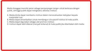 Media dianggap memiliki peran sebagai perpanjangan tangan untuk berbicara dengan
publik, sehingga publik dapat mengetahui aktivitas institusi.
A. Media dinilai dapat membantu institusi dalam menosialisasikan kebijakan kepada
masyarakat luas.
B. Media dapat dimanfaatkan untuk membangun citra positif institusi di mata publik.
C. Media dapat digunakan sebagai alat promosi institusi.
D. Institusi dapat lebih dikenal (menjadi terkenal) di mata publik jika diberitakan oleh media.
 