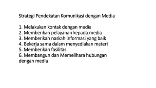 Strategi Pendekatan Komunikasi dengan Media
1. Melakukan kontak dengan media
2. Memberikan pelayanan kepada media
3. Memberikan naskah informasi yang baik
4. Bekerja sama dalam menyediakan materi
5. Memberikan fasilitas
6. Membangun dan Memelihara hubungan
dengan media
 