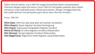 Dalam menulis berita, unsur 5W+1H sangat bermanfaat dalam menyampaikan
informasi dengan tepat dan benar. Unsur 5W+1H merupakan patokan dasar dalam
menyusun news lead pada press release perusahaan. Dengan menggunakannya,
kita sudah berhasil menyampaikan garis besar atas informasi tersebut.
Unsur 5W+1H:
What (Apa), informasi apa yang akan perusahaan sampaikan.
When (Kapan), Kapan kegiatan tersebut berlangsung
Who (Siapa), Siapa yang mengadakan kegiatan tersebut
Where (Di Mana), Di mana kegiatan tersebut dilaksanakan.
Why (Kenapa). Kenapa kegiatan tersebut dilaksanakan.
How (Bagaimana). Bagaimana detail kegiatan yang dilaksanakan.
 