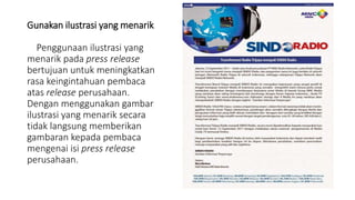 Gunakan ilustrasi yang menarik
Penggunaan ilustrasi yang
menarik pada press release
bertujuan untuk meningkatkan
rasa keingintahuan pembaca
atas release perusahaan.
Dengan menggunakan gambar
ilustrasi yang menarik secara
tidak langsung memberikan
gambaran kepada pembaca
mengenai isi press release
perusahaan.
 