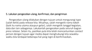 5. Lakukan pengecekan ulang, konfirmasi, dan pengiriman
Pengecekan ulang dilakukan dengan tujuan untuk mengurangi typo
(salah ketik) pada release kita. Misalnya, salah mengetik nama tokoh
(baik itu nama utama ataupun gelar), salah mengetik tanggal kegiatan,
data dan lain sebagainya. Lakukanlah pengecekan pada seluruh bagian
press release. Selain itu, pastikan pula kita telah mencantumkan contact
person dengan tujuan agar media dapat menghubungi kita sewaktu-
waktu bila terdapat beberapa hal yang ingin di konfirmasikan.
 