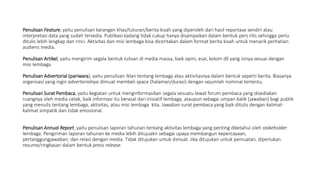 Penulisan Feature, yaitu penulisan karangan khas/tuturan/berita kisah yang diperoleh dari hasil reportase sendiri atau
interpretasi data yang sudah tersedia. Publikasi kadang tidak cukup hanya disampaikan dalam bentuk pers rilis sehingga perlu
ditulis lebih lengkap dan rinci. Aktivitas dan misi lembaga bisa diceritakan dalam format berita kisah untuk menarik perhatian
audiens media.
Penulisan Artikel, yaitu mengirim segala bentuk tulisan di media massa, baik opini, esai, kolom dll yang isinya sesuai dengan
misi lembaga.
Penulisan Advertorial (pariwara), yaitu penulisan iklan tentang lembaga atau aktivitasnya dalam bentuk seperti berita. Biasanya
organisasi yang ingin advertorialnya dimuat membeli space (halaman/durasi) dengan sejumlah nominal tertentu.
Penulisan Surat Pembaca, yaitu kegiatan untuk menginformasikan segala sesuatu lewat forum pembaca yang disediakan
ruangnya oleh media cetak, baik informasi itu berasal dari inisiatif lembaga, ataupun sebagai umpan balik (jawaban) bagi publik
yang menulis tentang lembaga, aktivitas, atau misi lembaga kita. Jawaban surat pembaca yang baik ditulis dengan kalimat-
kalimat simpatik dan tidak emosional.
Penulisan Annual Report, yaitu penulisan laporan tahunan tentang aktivitas lembaga yang penting diketahui oleh stakeholder
lembaga. Pengiriman laporan tahunan ke media lebih ditujuakn sebagai upaya membangun kepercayaan,
pertanggungjawaban, dan relasi dengan media. Tidak ditujukan untuk dimuat. Jika ditujukan untuk pemuatan, diperlukan
resume/ringkasan dalam bentuk press release.
 