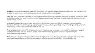 Wawancara, yaitu bertemuanya wartawan dan narasumber dari suatu lembaga untuk menggali informasi atau mengklarifikasi
berbagai persoalan, baik menyangkut organisasi, misi, maupun aktivitas kelembagaan
Press visit , yaitu melakukan kunjungan ke kantor media dengan tujuan untuk menjalin hubungan kerjasama, mengetahui seluk-
berluk kerja media, atau untuk menginformasikan segala sesuatu tentang organisasi, isu yang kita angkat, dan aktivitas yang
telah/akan kita lakukan.
Undangan Peliputan, yaitu mengundang wartawan untuk melakukan reportase/meliput acara yang kita selenggarakan.
Wartawan diharapkan melihat langsung kegiatan yang berlangsung. Biasanya lembaga mengirim undangan peliputan untuk
media-media yang jarang/tidak bersedia memuat pers rilis.
Press Luncheon, yaitu pejabat PR mengadakan jamuan makan siang bagi para wakil media massa/wartawan, sehingga pada
kesempatan ini pihak pers bisa bertemu dengan top manajemen lembaga guna mendengarkan perkembangan
perusahaan/lembaga tersebut.
Press Tour, yaitu mengajak kalangan wartawan berkunjung ke suatu lokasi, baik yang berada di lingkungannya, maupun ke
tempat atau lokasi yang memiliki kaitan dengan kiprah lembaga tersebut, misalnya desa binaan Lembaga dsb.
 