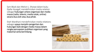 Sam Black dan Melvin L. Sharpe dalam buku
Djafar Assegaf, mendefinisikan media relation
sebagai hubungan antara organisasi dan media
massa (radio, televisi, media cetak, online)
secara dua arah atau dua pihak.
Diah Wardhani mendefinisikan media relations
sebagai upaya menjalin pengertian dan
hubungan baik dengan media massa dalam
rangka pencapaian publikasi organisasi yang
maksimal serta berimbang.
 
