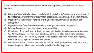 Media Relations membutuhkan pemahaman tentang media, meliputi hal-hal sebagai
berikut:
A. Editorial Policy, yaitu kebijakan redaksional–kriteria berita/tulisan yang layak muat (fit
to print) atau layak siar (fit to broadcast) berdasarkan visi, misi, dan rubrikasi media.
B. Frequency of Publication–periode terbit, yaitu harian, mingguan, bulanan, dan
sebagainya.
C. Copy Date atau Deadline–batas waktu masuknya berita ke editor/redaksi.
D. Printing Process –proses percetakan atau penerbitan.
E. Circulations Area – cakupan wilayah sebaran media atau jangkauan pembaca/audiens.
F. Readership Profile – karakteristik pembaca, penonton, atau pendengar, dari segi
kelompok umur, jenis kelamin, tingkat sosial, profesi, hobi dan minat, kebangsaan,
kelompok etnis, agama, dan orientasi politik.
G. Distribution Method — cara penyebaran media, misalnya dijual eceran di toko buku,
eceran langsung di terminal, rumah ke rumah, atau berlangganan
 
