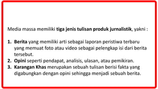 Media massa memiliki tiga jenis tulisan produk jurnalistik, yakni :
1. Berita yang memiliki arti sebagai laporan peristiwa terbaru
yang memuat foto atau video sebagai pelengkap isi dari berita
tersebut.
2. Opini seperti pendapat, analisis, ulasan, atau pemikiran.
3. Karangan Khas merupakan sebuah tulisan berisi fakta yang
digabungkan dengan opini sehingga menjadi sebuah berita.
 