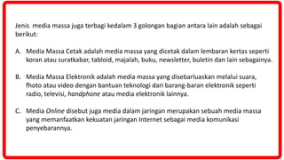 Jenis media massa juga terbagi kedalam 3 golongan bagian antara lain adalah sebagai
berikut:
A. Media Massa Cetak adalah media massa yang dicetak dalam lembaran kertas seperti
koran atau suratkabar, tabloid, majalah, buku, newsletter, buletin dan lain sebagainya.
B. Media Massa Elektronik adalah media massa yang disebarluaskan melalui suara,
fhoto atau video dengan bantuan teknologi dari barang-baran elektronik seperti
radio, televisi, handphone atau media elektronik lainnya.
C. Media Online disebut juga media dalam jaringan merupakan sebuah media massa
yang memanfaatkan kekuatan jaringan Internet sebagai media komunikasi
penyebarannya.
 