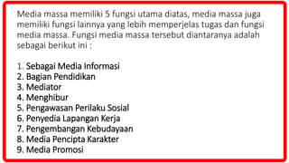 Media massa memiliki 5 fungsi utama diatas, media massa juga
memiliki fungsi lainnya yang lebih memperjelas tugas dan fungsi
media massa. Fungsi media massa tersebut diantaranya adalah
sebagai berikut ini :
1. Sebagai Media Informasi
2. Bagian Pendidikan
3. Mediator
4. Menghibur
5. Pengawasan Perilaku Sosial
6. Penyedia Lapangan Kerja
7. Pengembangan Kebudayaan
8. Media Pencipta Karakter
9. Media Promosi
 