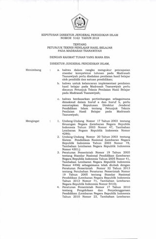 KEPUTUSAN DIREKTUR JENDERAL PENDIDIKAN ISLAM
NOMOR 5162 TAHUN 2018
TENTANG
PETUNJUK TEKNIS PENILAIAN HASIL BELAJAR
PADA MADRASAH TSANAWIYAH
DENGAN RAHMAT TUHAN YANG MAHA ESA
DIREKTUR JENDERAL PENDIDIKAN ISLAM,
Menimbang
Mengingat
a. bahwa dalam rangka mengukur pencapaian
standar kompetensi lulusan pada Madrasah
Tsanawiyah perlu diadakan penilaian hasil belajar
oleh pendidik dan satuan pendidikan;
b. bahwa untuk kelancaran implementasi penilaian
hasil belajar pada Madrasah Tsanawiyah perlu
disusun Petunjuk Teknis Penilaian Hasil Belajar
pada Madrasah Tsanawiyah;
c. bahwa berdasarkan pertimbangan sebagaimana
dimaksud dalam huruf a dan huruf b, perlu
menetapkan Keputusan Direktur Jenderal
Pendidikan Islam tentang Petunjuk Teknis
Penilaian Hasil Belajar pada Madrasah
Tsanawiyah;
1. Undang-Undang Nomor 17 Tahun 2003 tentang
Keuangan Negara (Lembaran Negara Republik
Indonesia Tahun 2003 Nomor 47, Tambahan
Lembaran Negara Republik Indonesia Nomor
4286);
2. Undang-Undang Nomor 20 Tahun 2003 tentang
Sistem Pendidikan Nasional (Lembaran Negara
Republik Indonesia Tahun 2003 Nomor 78,
Tambahan Lembaran Negara Republik Indonesia
Nomor 4301;)
3. Peraturan Pemerintah Nomor 19 Tahun 2005
tentang Standar Nasional Pendidikan (Lembaran
Negara Republik Indonesia Tahun 2005 Nomor 41,
Tambahan Lembaran Negara Republik Indonesia
Nomor 4496) sebagaimana telah diubah dengan
Peraturan Pemerintah Nomor 32 Tahun 2013
tentang Perubahan Peraturan Pemerintah Nomor
19 Tahun 2005 tentang Standar Nasional
Pendidikan (Lembaran Negara Republik Indonesia
Tahun 2013 Nomor 71, Tambahan Lembaran
Negara Republik Indonesia Nomor 5410);
4. Peraturan Pemerintah Nomor 17 Tahun 2010
tentang Pengelolaan dan Penyelenggaraan
Pendidikan (Lembaran Negara Republik Indonesia
Tahun 2010 Nomor 23, Tambahan Lembaran
 