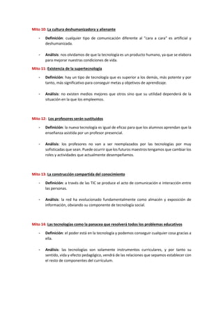 Mito 10: La cultura deshumanizadora y alienante
- Definición: cualquier tipo de comunicación diferente al "cara a cara" es artificial y
deshumanizada.
- Análisis: nos olvidamos de que la tecnología es un producto humano, ya que se elabora
para mejorar nuestras condiciones de vida.
Mito 11: Existencia de la supertecnología
- Definición: hay un tipo de tecnología que es superior a los demás, más potente y por
tanto, más significativo para conseguir metas y objetivos de aprendizaje.
- Análisis: no existen medios mejores que otros sino que su utilidad dependerá de la
situación en la que los empleemos.
Mito 12: Los profesores serán sustituidos
- Definición: la nueva tecnología es igual de eficaz para que los alumnos aprendan que la
enseñanza asistida por un profesor presencial.
- Análisis: los profesores no van a ser reemplazados por las tecnologías por muy
sofisticadas que sean. Puede ocurrir que los futuros maestros tengamos que cambiar los
roles y actividades que actualmente desempeñamos.
Mito 13: La construcción compartida del conocimiento
- Definición: a través de las TIC se produce el acto de comunicación e interacción entre
las personas.
- Análisis: la red ha evolucionado fundamentalmente como almacén y exposición de
información, obviando su componente de tecnología social.
Mito 14: Las tecnologías como la panacea que resolverá todos los problemas educativos
- Definición: el poder está en la tecnología y podemos conseguir cualquier cosa gracias a
ella.
- Análisis: las tecnologías son solamente instrumentos curriculares, y por tanto su
sentido, vida y efecto pedagógico, vendrá de las relaciones que sepamos establecer con
el resto de componentes del currículum.
 