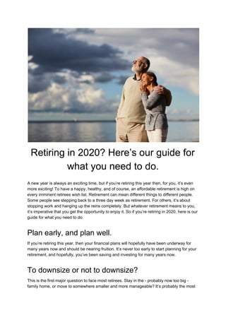 Retiring in 2020? Here’s our guide for
what you need to do.
A new year is always an exciting time, but if you’re retiring this year then, for you, it’s even
more exciting! To have a happy, healthy, and of course, an affordable retirement is high on
every imminent retirees wish list. Retirement can mean different things to different people.
Some people see stepping back to a three day week as retirement. For others, it’s about
stopping work and hanging up the reins completely. But whatever retirement means to you,
it’s imperative that you get the opportunity to enjoy it. So if you’re retiring in 2020, here is our
guide for what you need to do.
Plan early, and plan well.
If you’re retiring this year, then your financial plans will hopefully have been underway for
many years now and should be nearing fruition. It’s never too early to start planning for your
retirement, and hopefully, you’ve been saving and investing for many years now.
To downsize or not to downsize?
This is the first major question to face most retirees. Stay in the - probably now too big -
family home, or move to somewhere smaller and more manageable? It’s probably the most
 