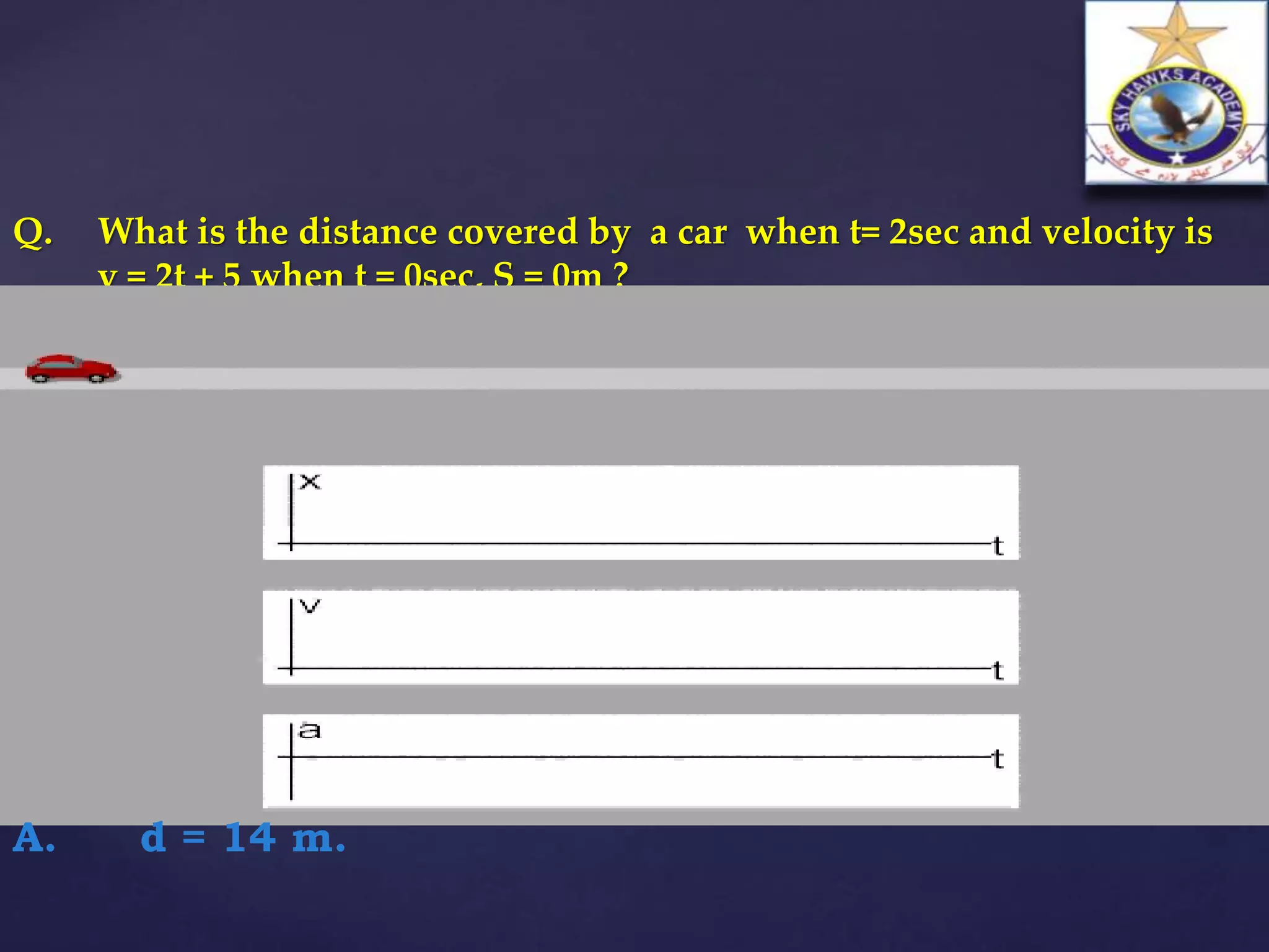 Q. What is the distance covered by a car when t= 2sec and velocity is
v = 2t + 5 when t = 0sec, S = 0m ?
A. d = 14 m.
 