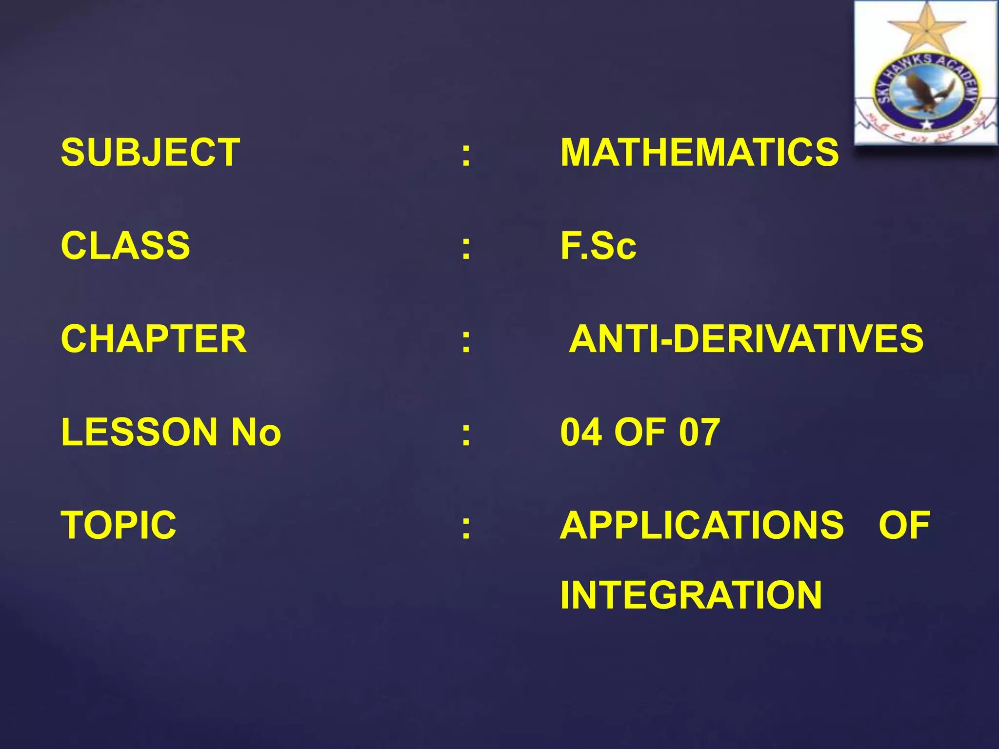 SUBJECT : MATHEMATICS
CLASS : F.Sc
CHAPTER : ANTI-DERIVATIVES
LESSON No : 04 OF 07
TOPIC : APPLICATIONS OF
INTEGRATION
 
