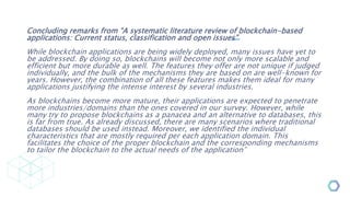 Concluding remarks from “A systematic literature review of blockchain-based
applications: Current status, classification and open issues”
While blockchain applications are being widely deployed, many issues have yet to
be addressed. By doing so, blockchains will become not only more scalable and
efficient but more durable as well. The features they offer are not unique if judged
individually, and the bulk of the mechanisms they are based on are well-known for
years. However, the combination of all these features makes them ideal for many
applications justifying the intense interest by several industries.
As blockchains become more mature, their applications are expected to penetrate
more industries/domains than the ones covered in our survey. However, while
many try to propose blockchains as a panacea and an alternative to databases, this
is far from true. As already discussed, there are many scenarios where traditional
databases should be used instead. Moreover, we identified the individual
characteristics that are mostly required per each application domain. This
facilitates the choice of the proper blockchain and the corresponding mechanisms
to tailor the blockchain to the actual needs of the application”
Source
 